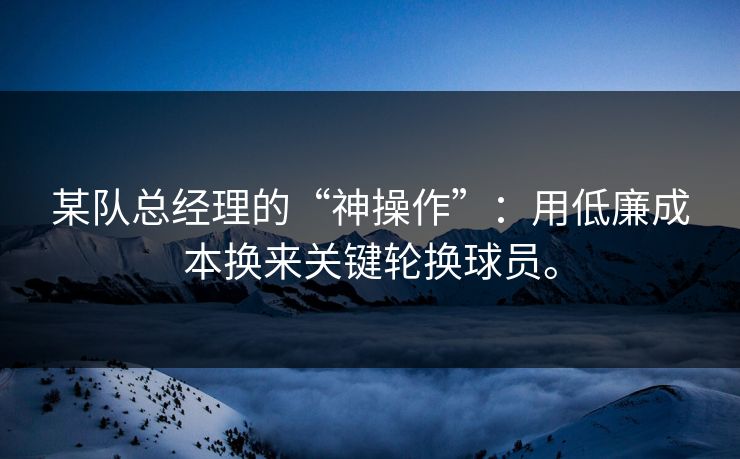 某队总经理的“神操作”：用低廉成本换来关键轮换球员。