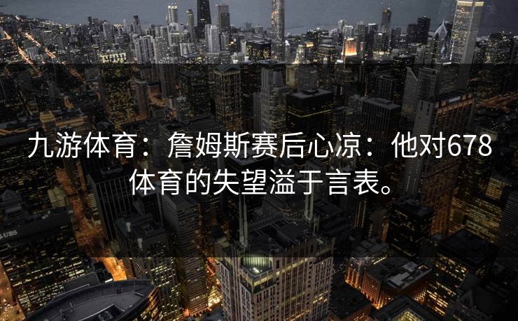 九游体育：詹姆斯赛后心凉：他对678体育的失望溢于言表。