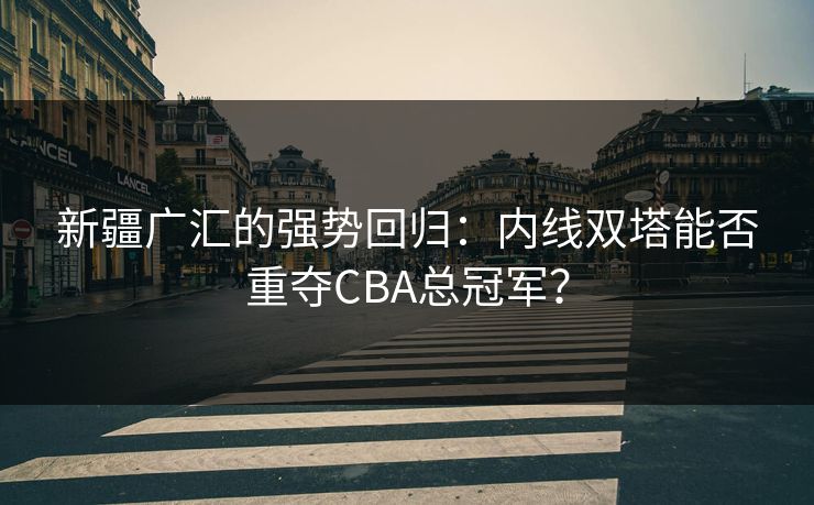 新疆广汇的强势回归：内线双塔能否重夺CBA总冠军？