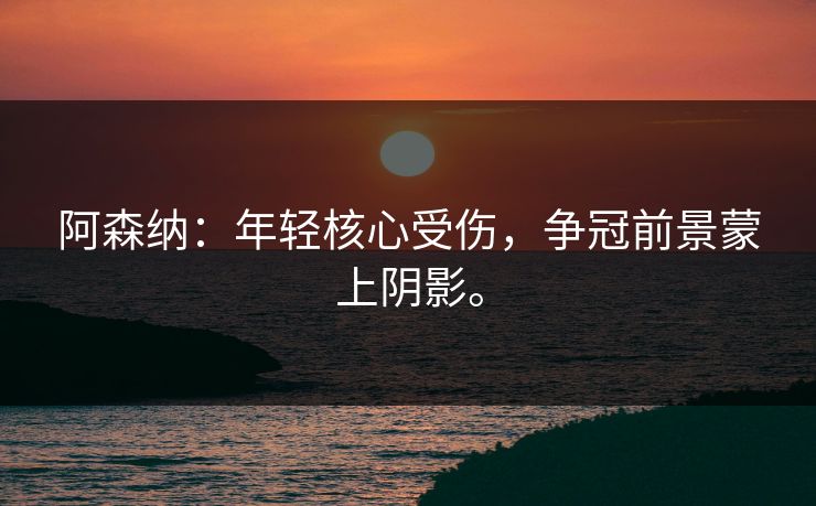 阿森纳：年轻核心受伤，争冠前景蒙上阴影。