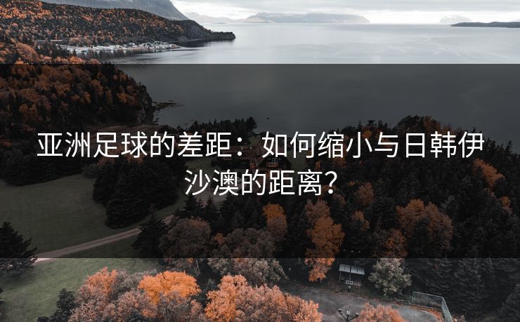 亚洲足球的差距：如何缩小与日韩伊沙澳的距离？