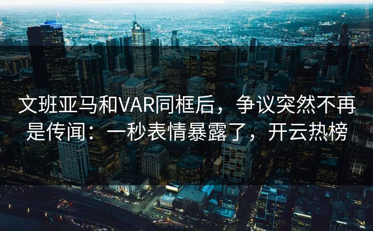 文班亚马和VAR同框后，争议突然不再是传闻：一秒表情暴露了，开云热榜
