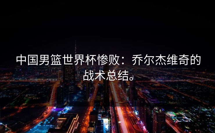 中国男篮世界杯惨败：乔尔杰维奇的战术总结。