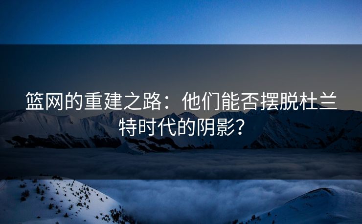 篮网的重建之路：他们能否摆脱杜兰特时代的阴影？