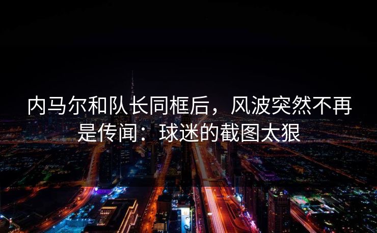 内马尔和队长同框后，风波突然不再是传闻：球迷的截图太狠