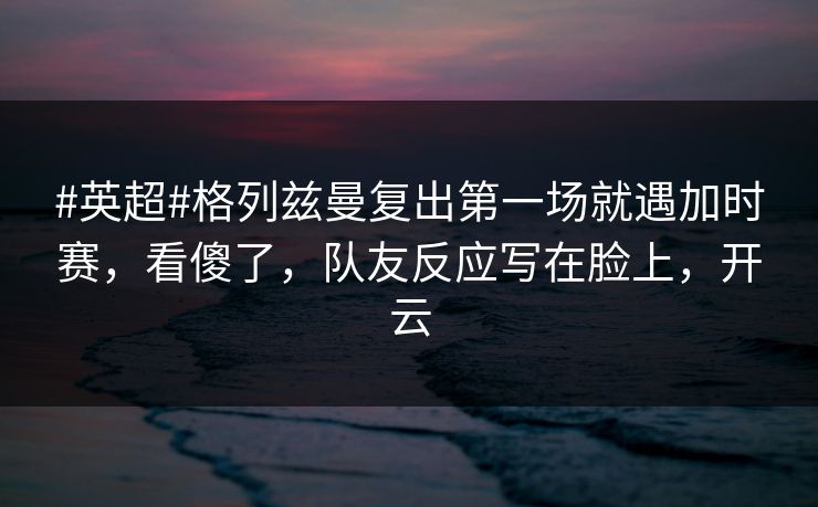 #英超#格列兹曼复出第一场就遇加时赛,看傻了,队友反应写在脸上,开云 #英超#格列兹曼复出第一场就遇加时赛,看傻了,队友反应写在脸上,开云