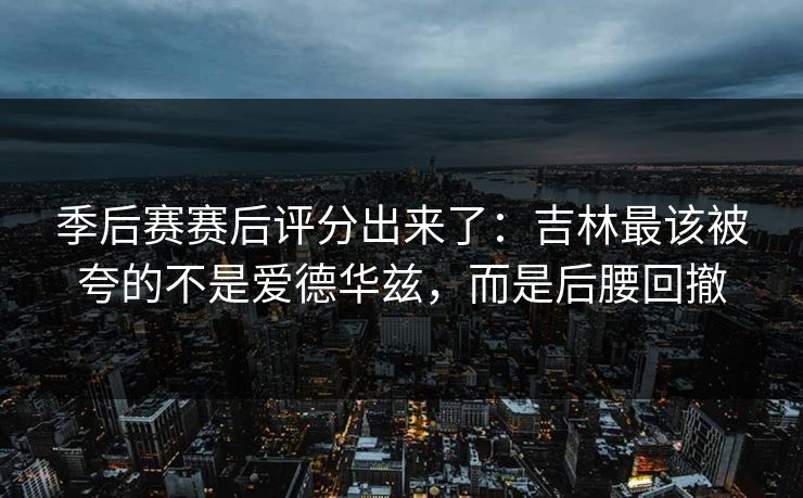 季后赛赛后评分出来了：吉林最该被夸的不是爱德华兹，而是后腰回撤