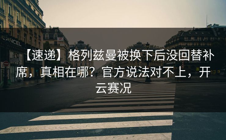 【速递】格列兹曼被换下后没回替补席，真相在哪？官方说法对不上，开云赛况