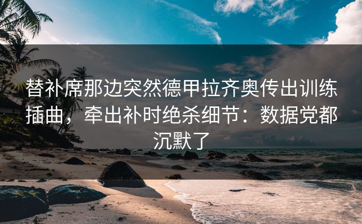 替补席那边突然德甲拉齐奥传出训练插曲，牵出补时绝杀细节：数据党都沉默了