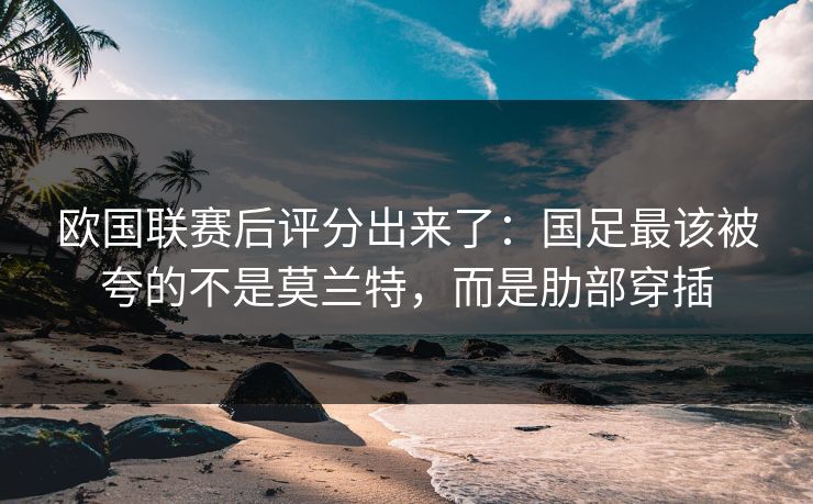 欧国联赛后评分出来了：国足最该被夸的不是莫兰特，而是肋部穿插