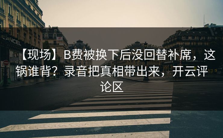 【现场】B费被换下后没回替补席，这锅谁背？录音把真相带出来，开云评论区