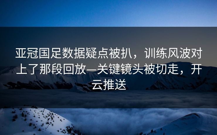 亚冠国足数据疑点被扒，训练风波对上了那段回放—关键镜头被切走，开云推送